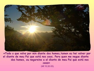 «Todo o que volva por min diante dos homes,tamen eu hei volver por
el diante de meu Pai que está nos ceos. Pero quen me negue diante
       dos homes, eu negareino a el diante de meu Pai que está nos
                               ceos»
                            (Mt 10,32-33).
 