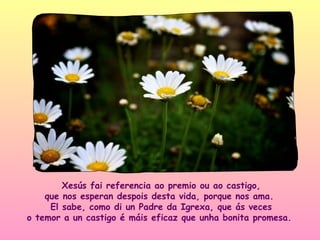 Xesús fai referencia ao premio ou ao castigo,
    que nos esperan despois desta vida, porque nos ama.
     El sabe, como di un Padre da Igrexa, que ás veces
o temor a un castigo é máis eficaz que unha bonita promesa.
 