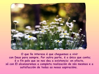 O que lle interesa é que cheguemos a vivir
   con Deus para sempre. Por outra parte, é o único que conta;
       é o fin polo que se nos deu a existencia: en efecto,
só con El alcanzaremos a completa realización de nós mesmos e a
           satisfacción de todas as nosas aspiracións.
 