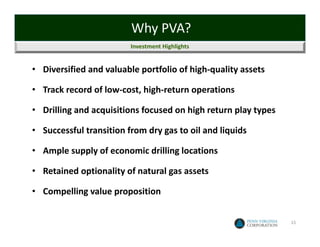 Why PVA?
                         Investment Highlights


• Diversified and valuable portfolio of high‐quality assets

• Track record of low‐cost, high‐return operations

• Drilling and acquisitions focused on high return play types

• Successful transition from dry gas to oil and liquids

• Ample supply of economic drilling locations

• Retained optionality of natural gas assets

• Compelling value proposition


                                                                15
 