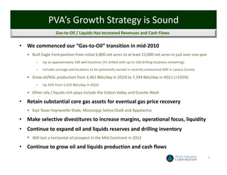 PVA’s Growth Strategy is Sound
                      Gas‐to‐Oil / Liquids Has Increased Revenues and Cash Flows

•   We commenced our “Gas‐to‐Oil” transition in mid‐2010
    • Built Eagle Ford position from initial 6,800 net acres to at least 23,000 net acres in just over one year
          –   Up to approximately 190 well locations (41 drilled with up to 150 drilling locations remaining)
          –   Includes acreage and locations to be potentially earned in recently announced AMI in Lavaca County

    • Grew oil/NGL production from 2,461 Bbls/day in 2Q10 to 7,194 Bbls/day in 4Q11 (+192%)
          –   Up 43% from 5,033 Bbls/day in 4Q10

    • Other oily / liquids‐rich plays include the Cotton Valley and Granite Wash

•   Retain substantial core gas assets for eventual gas price recovery
    • East Texas Haynesville Shale, Mississippi Selma Chalk and Appalachia

•   Make selective divestitures to increase margins, operational focus, liquidity
•   Continue to expand oil and liquids reserves and drilling inventory
    •   Will test a horizontal oil prospect in the Mid‐Continent in 2012

•   Continue to grow oil and liquids production and cash flows
                                                                                                                   5
 
