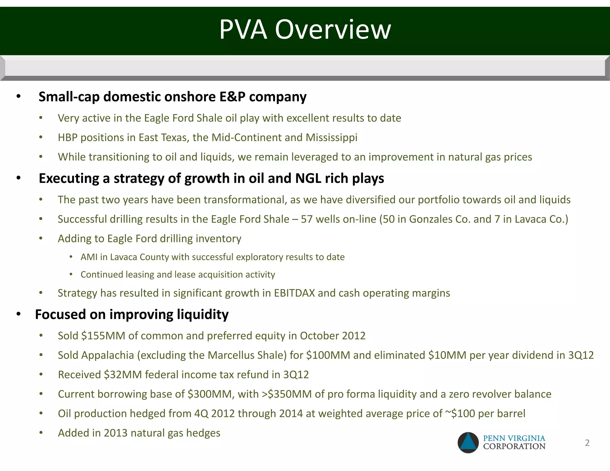 PVA Overview

•   Small-cap domestic onshore E&P company
    •   Very active in the Eagle Ford Shale oil play with excellent results to date
    •   HBP positions in East Texas, the Mid-Continent and Mississippi
    •   While transitioning to oil and liquids, we remain leveraged to an improvement in natural gas prices
•   Executing a strategy of growth in oil and NGL rich plays
    •   The past two years have been transformational, as we have diversified our portfolio towards oil and liquids
    •   Successful drilling results in the Eagle Ford Shale – 57 wells on-line (50 in Gonzales Co. and 7 in Lavaca Co.)
    •   Adding to Eagle Ford drilling inventory
          • AMI in Lavaca County with successful exploratory results to date
          • Continued leasing and lease acquisition activity
    •   Strategy has resulted in significant growth in EBITDAX and cash operating margins
• Focused on improving liquidity
    •   Sold $155MM of common and preferred equity in October 2012
    •   Sold Appalachia (excluding the Marcellus Shale) for $100MM and eliminated $10MM per year dividend in 3Q12
    •   Received $32MM federal income tax refund in 3Q12
    •   Current borrowing base of $300MM, with >$350MM of pro forma liquidity and a zero revolver balance
    •   Oil production hedged from 4Q 2012 through 2014 at weighted average price of ~$100 per barrel
    •   Added in 2013 natural gas hedges
                                                                                                                          2
 