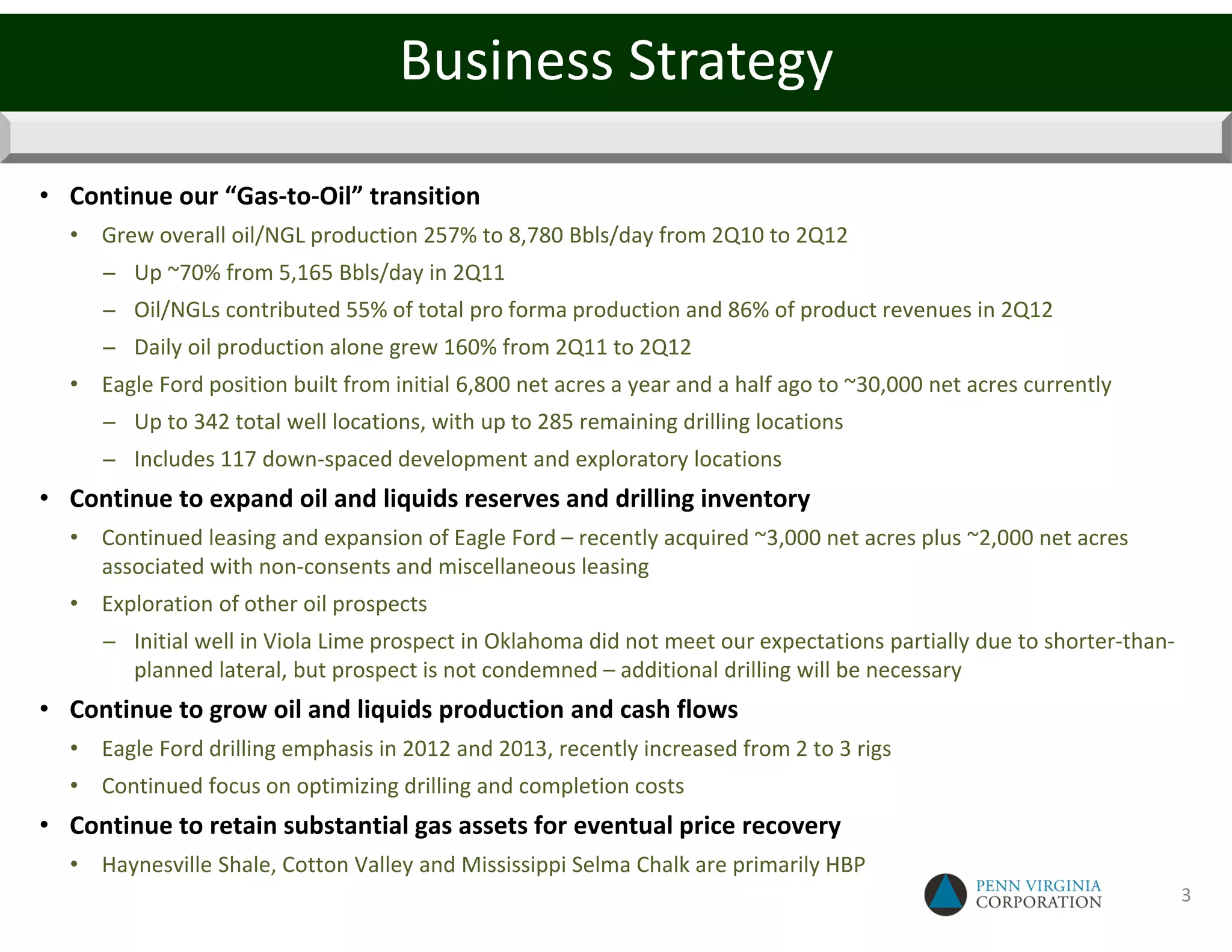 Business Strategy

• Continue our “Gas-to-Oil” transition
  • Grew overall oil/NGL production 257% to 8,780 Bbls/day from 2Q10 to 2Q12
     − Up ~70% from 5,165 Bbls/day in 2Q11
     − Oil/NGLs contributed 55% of total pro forma production and 86% of product revenues in 2Q12
     − Daily oil production alone grew 160% from 2Q11 to 2Q12
  • Eagle Ford position built from initial 6,800 net acres a year and a half ago to ~30,000 net acres currently
     − Up to 342 total well locations, with up to 285 remaining drilling locations
     − Includes 117 down-spaced development and exploratory locations
• Continue to expand oil and liquids reserves and drilling inventory
  • Continued leasing and expansion of Eagle Ford – recently acquired ~3,000 net acres plus ~2,000 net acres
    associated with non-consents and miscellaneous leasing
  • Exploration of other oil prospects
     − Initial well in Viola Lime prospect in Oklahoma did not meet our expectations partially due to shorter-than-
       planned lateral, but prospect is not condemned – additional drilling will be necessary
• Continue to grow oil and liquids production and cash flows
  • Eagle Ford drilling emphasis in 2012 and 2013, recently increased from 2 to 3 rigs
  • Continued focus on optimizing drilling and completion costs
• Continue to retain substantial gas assets for eventual price recovery
  • Haynesville Shale, Cotton Valley and Mississippi Selma Chalk are primarily HBP
                                                                                                                      3
 