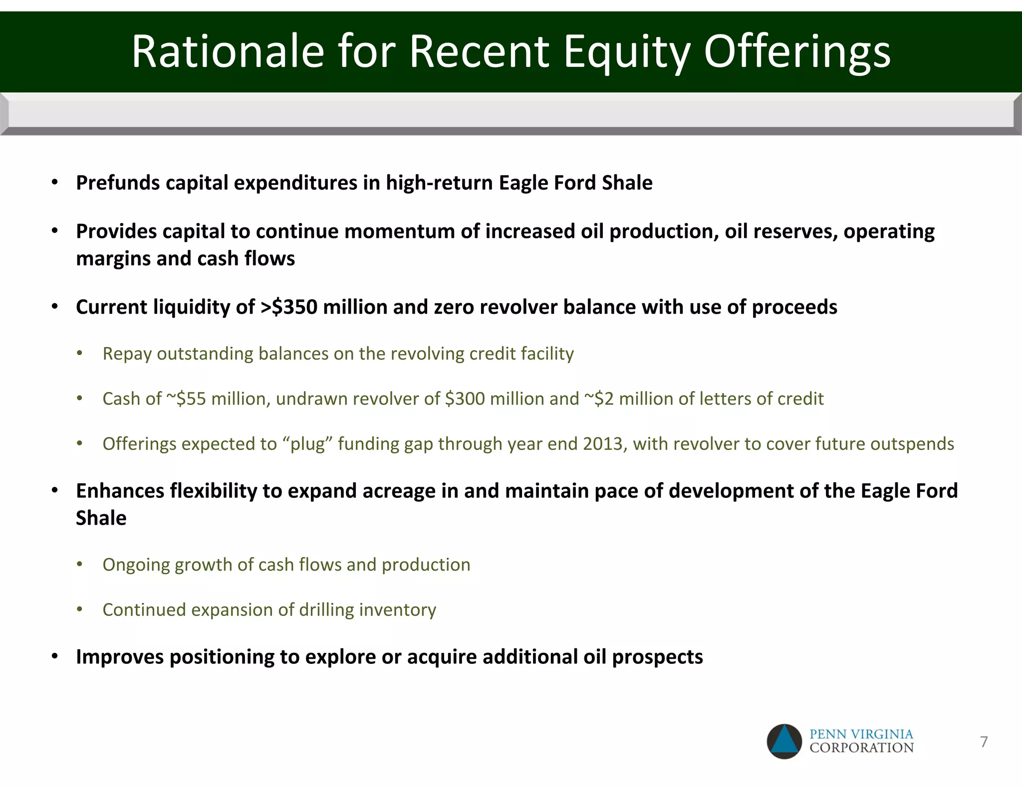 Rationale for Recent Equity Offerings

• Prefunds capital expenditures in high-return Eagle Ford Shale

• Provides capital to continue momentum of increased oil production, oil reserves, operating
  margins and cash flows

• Current liquidity of >$350 million and zero revolver balance with use of proceeds

  • Repay outstanding balances on the revolving credit facility

  • Cash of ~$55 million, undrawn revolver of $300 million and ~$2 million of letters of credit

  • Offerings expected to “plug” funding gap through year end 2013, with revolver to cover future outspends

• Enhances flexibility to expand acreage in and maintain pace of development of the Eagle Ford
  Shale

  • Ongoing growth of cash flows and production

  • Continued expansion of drilling inventory

• Improves positioning to explore or acquire additional oil prospects


                                                                                                              7
 