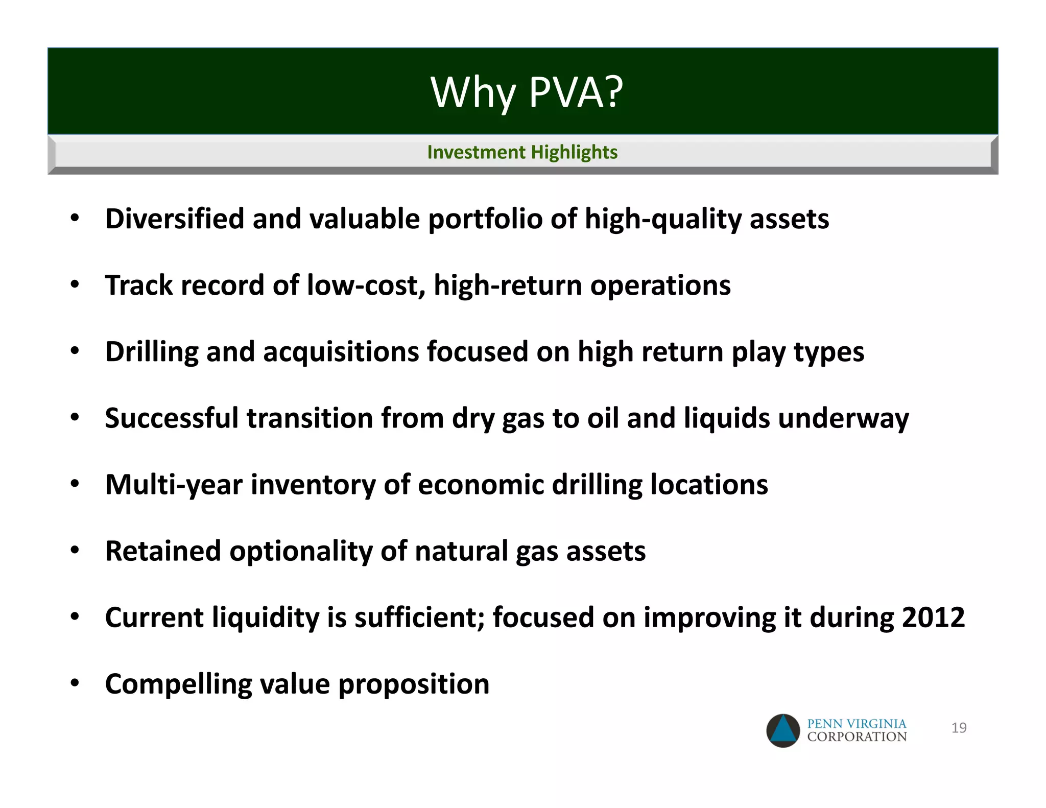 Why PVA?
                           Investment Highlights


• Diversified and valuable portfolio of high‐quality assets

• Track record of low‐cost, high‐return operations

• Drilling and acquisitions focused on high return play types

• Successful transition from dry gas to oil and liquids underway

• Multi‐year inventory of economic drilling locations

• Retained optionality of natural gas assets

• Current liquidity is sufficient; focused on improving it during 2012

• Compelling value proposition
                                                                    19
 