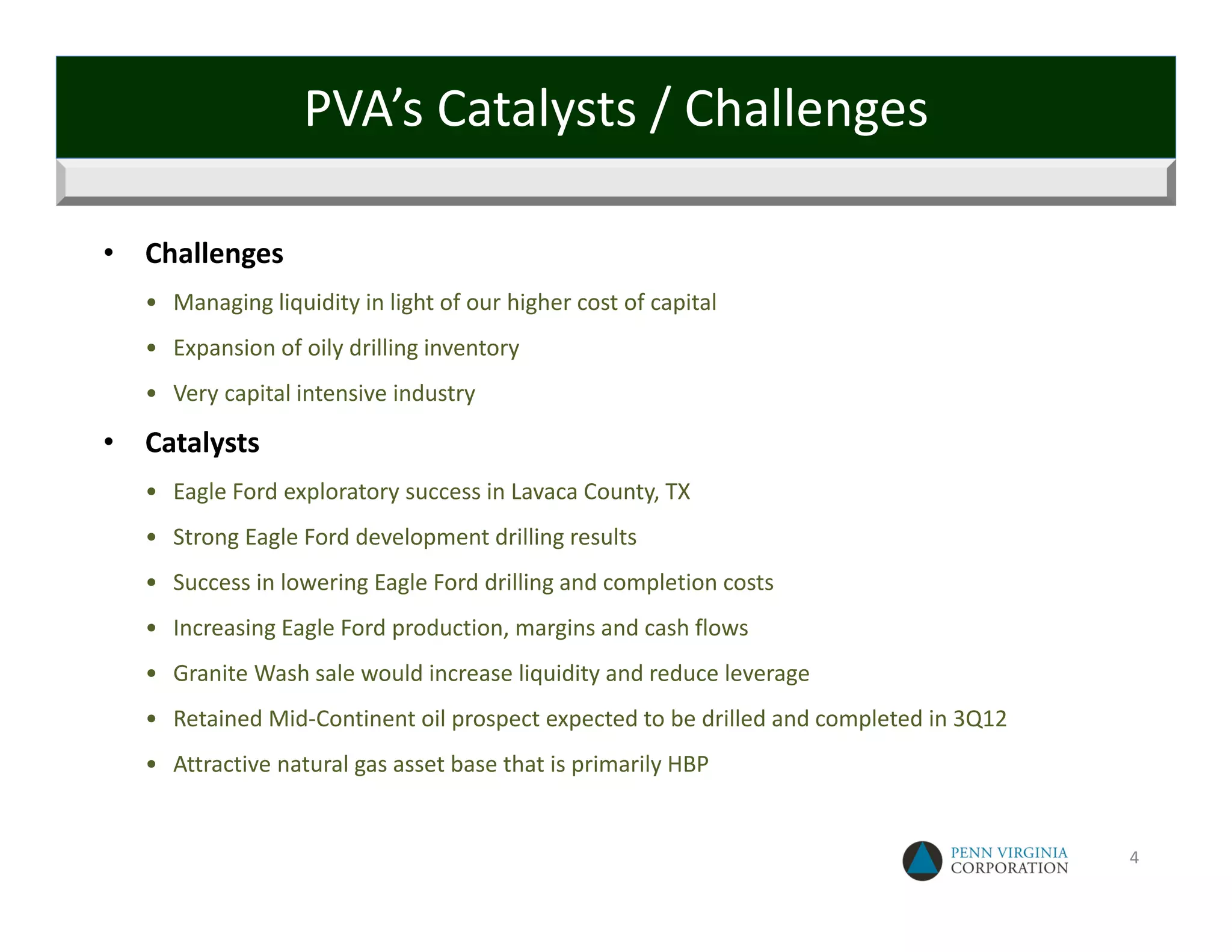 PVA’s Catalysts / Challenges

•   Challenges
    • Managing liquidity in light of our higher cost of capital 
    • Expansion of oily drilling inventory
    • Very capital intensive industry

•   Catalysts
    • Eagle Ford exploratory success in Lavaca County, TX
    • Strong Eagle Ford development drilling results 
    • Success in lowering Eagle Ford drilling and completion costs
    • Increasing Eagle Ford production, margins and cash flows
    • Granite Wash sale would increase liquidity and reduce leverage 
    • Retained Mid‐Continent oil prospect expected to be drilled and completed in 3Q12
    • Attractive natural gas asset base that is primarily HBP


                                                                                         4
 