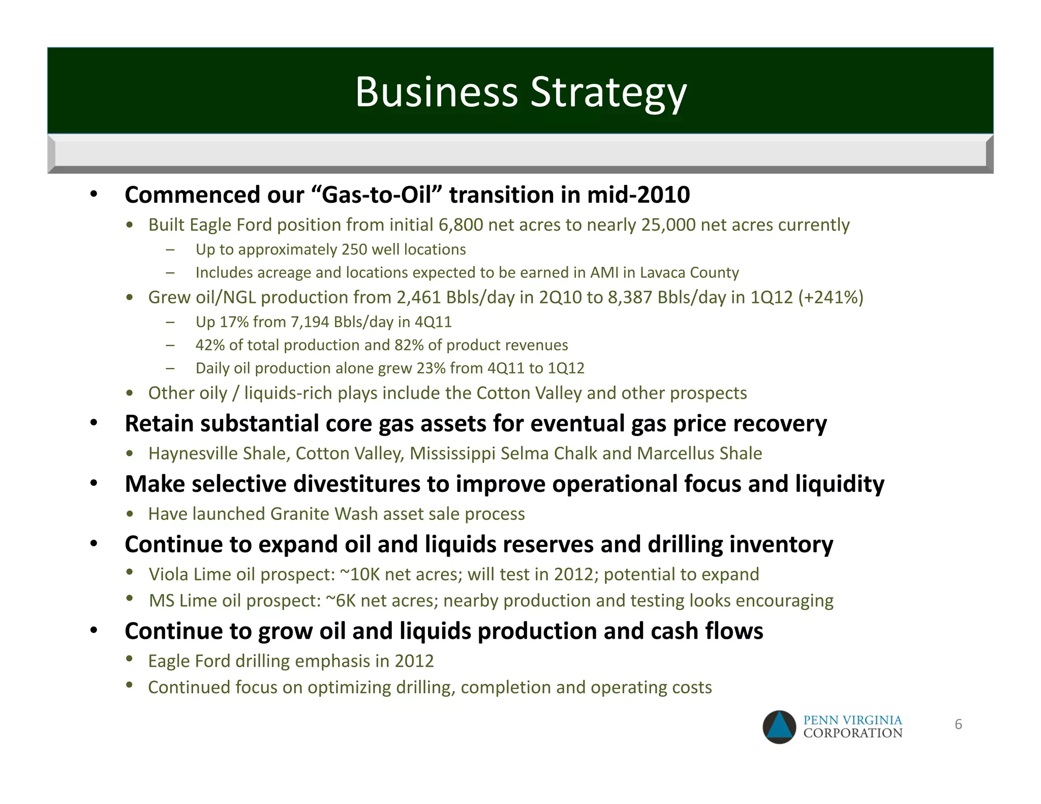 Business Strategy

•   Commenced our “Gas‐to‐Oil” transition in mid‐2010
    • Built Eagle Ford position from initial 6,800 net acres to nearly 25,000 net acres currently
          –   Up to approximately 250 well locations
          –   Includes acreage and locations expected to be earned in AMI in Lavaca County
    • Grew oil/NGL production from 2,461 Bbls/day in 2Q10 to 8,387 Bbls/day in 1Q12 (+241%)
          –   Up 17% from 7,194 Bbls/day in 4Q11
          –   42% of total production and 82% of product revenues
          –   Daily oil production alone grew 23% from 4Q11 to 1Q12
    • Other oily / liquids‐rich plays include the Cotton Valley and other prospects 
•   Retain substantial core gas assets for eventual gas price recovery
    • Haynesville Shale, Cotton Valley, Mississippi Selma Chalk and Marcellus Shale
•   Make selective divestitures to improve operational focus and liquidity
    • Have launched Granite Wash asset sale process
•   Continue to expand oil and liquids reserves and drilling inventory
    •   Viola Lime oil prospect: ~10K net acres; will test in 2012; potential to expand
    •   MS Lime oil prospect: ~6K net acres; nearby production and testing looks encouraging
•   Continue to grow oil and liquids production and cash flows
    •   Eagle Ford drilling emphasis in 2012
    •   Continued focus on optimizing drilling, completion and operating costs
                                                                                                    6
 