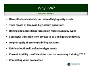 Why PVA?
                           Investment Highlights


• Diversified and valuable portfolio of high‐quality assets

• Track record of low‐cost, high‐return operations

• Drilling and acquisitions focused on high return play types

• Successful transition from dry gas to oil and liquids underway

• Ample supply of economic drilling locations

• Retained optionality of natural gas assets

• Current liquidity is sufficient; focused on improving it during 2012

• Compelling value proposition
                                                                    14
 