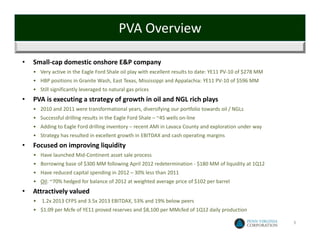 PVA Overview

•   Small‐cap domestic onshore E&P company 
    • Very active in the Eagle Ford Shale oil play with excellent results to date: YE11 PV‐10 of $278 MM
    • HBP positions in Granite Wash, East Texas, Mississippi and Appalachia: YE11 PV‐10 of $596 MM
    • Still significantly leveraged to natural gas prices
•   PVA is executing a strategy of growth in oil and NGL rich plays
    • 2010 and 2011 were transformational years, diversifying our portfolio towards oil / NGLs
    • Successful drilling results in the Eagle Ford Shale – ~45 wells on‐line
    • Adding to Eagle Ford drilling inventory – recent AMI in Lavaca County and exploration under way
    • Strategy has resulted in excellent growth in EBITDAX and cash operating margins
•   Focused on improving liquidity
    • Have launched Mid‐Continent asset sale process
    • Borrowing base of $300 MM following April 2012 redetermination ‐ $180 MM of liquidity at 1Q12
    • Have reduced capital spending in 2012 – 30% less than 2011
    • Oil: ~70% hedged for balance of 2012 at weighted average price of $102 per barrel 
•   Attractively valued
    •   1.2x 2013 CFPS and 3.5x 2013 EBITDAX, 53% and 19% below peers
    • $1.09 per Mcfe of YE11 proved reserves and $8,100 per MMcfed of 1Q12 daily production

                                                                                                           3
 