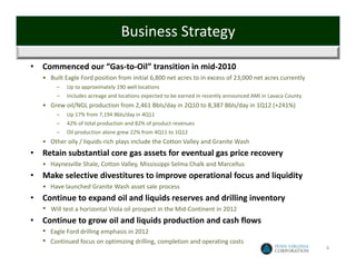 Business Strategy

•   Commenced our “Gas‐to‐Oil” transition in mid‐2010
    • Built Eagle Ford position from initial 6,800 net acres to in excess of 23,000 net acres currently
          –   Up to approximately 190 well locations
          –   Includes acreage and locations expected to be earned in recently announced AMI in Lavaca County
    • Grew oil/NGL production from 2,461 Bbls/day in 2Q10 to 8,387 Bbls/day in 1Q12 (+241%)
          –   Up 17% from 7,194 Bbls/day in 4Q11
          –   42% of total production and 82% of product revenues
          –   Oil production alone grew 22% from 4Q11 to 1Q12
    • Other oily / liquids‐rich plays include the Cotton Valley and Granite Wash
•   Retain substantial core gas assets for eventual gas price recovery
    • Haynesville Shale, Cotton Valley, Mississippi Selma Chalk and Marcellus 
•   Make selective divestitures to improve operational focus and liquidity
    • Have launched Granite Wash asset sale process
•   Continue to expand oil and liquids reserves and drilling inventory
    •   Will test a horizontal Viola oil prospect in the Mid‐Continent in 2012
•   Continue to grow oil and liquids production and cash flows
    •   Eagle Ford drilling emphasis in 2012
    •   Continued focus on optimizing drilling, completion and operating costs
                                                                                                                6
 