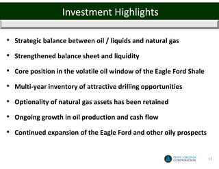 Investment Highlights

• Strategic balance between oil / liquids and natural gas
• Strengthened balance sheet and liquidity
• Core position in the volatile oil window of the Eagle Ford Shale
• Multi-year inventory of attractive drilling opportunities
• Optionality of natural gas assets has been retained
• Ongoing growth in oil production and cash flow
• Continued expansion of the Eagle Ford and other oily prospects

                                                                     17
 