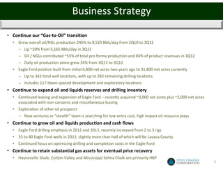 Business Strategy

• Continue our “Gas-to-Oil” transition
  • Grew overall oil/NGL production 246% to 8,523 Bbls/day from 2Q10 to 3Q12
     − Up ~20% from 5,165 Bbls/day in 3Q11
     − Oil / NGLs contributed ~55% of total pro forma production and 84% of product revenues in 3Q12
     − Daily oil production alone grew 34% from 3Q11 to 3Q12
  • Eagle Ford position built from initial 6,800 net acres two years ago to 31,800 net acres currently
     − Up to 342 total well locations, with up to 282 remaining drilling locations
     − Includes 117 down-spaced development and exploratory locations
• Continue to expand oil and liquids reserves and drilling inventory
  • Continued leasing and expansion of Eagle Ford – recently acquired ~3,000 net acres plus ~2,000 net acres
    associated with non-consents and miscellaneous leasing
  • Exploration of other oil prospects
     − New ventures or “stealth” team is searching for low-entry cost, high impact oil resource plays
• Continue to grow oil and liquids production and cash flows
  • Eagle Ford drilling emphasis in 2012 and 2013, recently increased from 2 to 3 rigs
  • 35 to 40 Eagle Ford wells in 2013, slightly more than half of which will be Lavaca County
  • Continued focus on optimizing drilling and completion costs in the Eagle Ford
• Continue to retain substantial gas assets for eventual price recovery
  • Haynesville Shale, Cotton Valley and Mississippi Selma Chalk are primarily HBP
                                                                                                               3
 