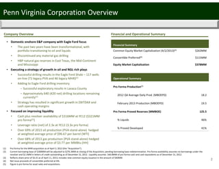 2
Financial and Operational Summary
Penn Virginia Corporation Overview
Company Overview
Financial Summary
Common Equity Market Capitalization (4/2/2013)(3)
Convertible Preferred(4)
Equity Market Capitalization
$263MM
$115MM
$378MM
Operational Summary
Pro Forma Production(5)
2012 Q4 Average Daily Prod. (MBOEPD)  18.2
February 2013 Production (MBOEPD) 19.5
Pro Forma Proved Reserves (MMBOE) 125.5
% Liquids 46%
% Proved Developed 41%
• Domestic onshore E&P company with Eagle Ford focus
• The past two years have been transformational, with 
portfolio transitioning to oil and liquids
• Discontinued any material gas drilling
• HBP natural gas reserves in East Texas, the Mid‐Continent 
and Mississippi
• Executing a strategy of growth in oil and NGL rich plays
• Successful drilling results in the Eagle Ford Shale – 117 wells 
on‐line (71 legacy PVA and 46 legacy MHR)(1)
• Adding to Eagle Ford drilling inventory 
– Successful exploratory results in Lavaca County
– Approximately 640 (420 net) drilling locations remaining 
currently(1)
• Strategy has resulted in significant growth in EBITDAX and 
cash operating margins
• Focused on improving liquidity
• Cash plus revolver availability of $316MM at YE12 ($321MM 
pro forma(2))
• Leverage ratio (net) of 2.3x at YE12 (3.3x pro forma)
• Over 69% of 2013 oil production (PVA stand‐alone)  hedged 
at weighted average price of $96.67 per barrel (WTI)
• Over 68% of 2013 gas production (PVA stand‐alone) hedged 
at weighted average price of $3.77 per MMBtu (HH)
(1) Pro forma for the MHR acquisition as of April 3, 2013 (the “Acquisition”).
(2) Current borrowing base of $300MM will be adjusted to $276.3MM at closing of the Acquisition, pending borrowing base redetermination. Pro forma availability assumes no borrowings under the 
revolver and $2.1MM in letters of credit outstanding as of December 31, 2012.  Liquidity assumes  $46.8MM of pro forma cash and cash equivalents as of December 31, 2012.
(3) Reflects share price of $4.41 as of April 11, 2013; includes new common equity issuance in the amount of $40MM.
(4) Net issue proceeds of convertible preferred at 6%.
(5) Figure is pro forma for asset sales and acquisitions.
 