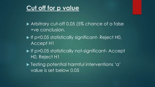 Cut off for p value 
 Arbitrary cut-off 0.05 (5% chance of a false 
+ve conclusion. 
 If p<0.05 statistically significant- Reject H0, 
Accept H1 
 If p>0.05 statistically not-significant- Accept 
H0, Reject H1 
 Testing potential harmful interventions ‘α’ 
value is set below 0.05 
 