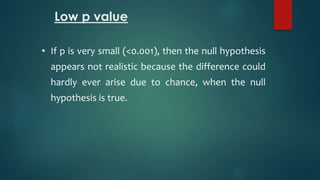 Low p value 
• If p is very small (<0.001), then the null hypothesis 
appears not realistic because the difference could 
hardly ever arise due to chance, when the null 
hypothesis is true. 
 