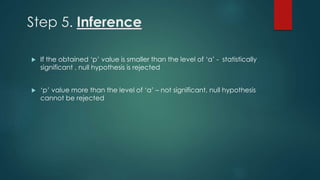 Step 5. Inference 
 If the obtained ‘p’ value is smaller than the level of ‘α’ - statistically 
significant , null hypothesis is rejected 
 ‘p’ value more than the level of ‘α’ – not significant, null hypothesis 
cannot be rejected 
 