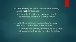  Statistical significance does not necessarily 
mean real significance 
• If sample size is large, even very small 
differences can have a low p-value. 
• Lack of significance does not necessarily 
mean that the null hypothesis is true. 
• If sample size is small, there could be a real 
difference, but we are not able to detect 
it 
 
