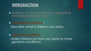 INTRODUCTION 
 Statistics involves collecting, organizing 
and interpreting the data 
Descriptive statistics : 
Describe what is there in our data. 
Inferential statistics : 
Make inferences from our data to more 
general conditions. 
 