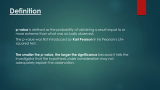 Definition 
p-value is defined as the probability of obtaining a result equal to or 
more extreme than what was actually observed. 
The p-value was first introduced by Karl Pearson in his Pearson's chi-squared 
test . 
The smaller the p-value, the larger the significance because it tells the 
investigator that the hypothesis under consideration may not 
adequately explain the observation. 
 
