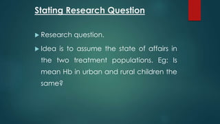 Stating Research Question 
 Research question. 
 Idea is to assume the state of affairs in 
the two treatment populations. Eg: Is 
mean Hb in urban and rural children the 
same? 
 