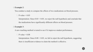1.Example 2:
You conduct a study to compare the effects of two medications on blood pressure.
1. P-value = 0.03
Interpretation: Since 0.03 < 0.05, we reject the null hypothesis and conclude that
the medications have significantly different effects on blood pressure.
2.Example 3:
A new teaching method is tested to see if it improves student performance.
1. P-value = 0.08
Interpretation: Since 0.08 > 0.05, we fail to reject the null hypothesis, suggesting
there is insufficient evidence to claim the method is effective.
11
 