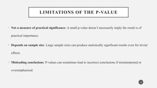 LIMITATIONS OF THE P-VALUE
• Not a measure of practical significance: A small p-value doesn’t necessarily imply the result is of
practical importance.
• Depends on sample size: Large sample sizes can produce statistically significant results even for trivial
effects.
• Misleading conclusions: P-values can sometimes lead to incorrect conclusions if misinterpreted or
overemphasized.
12
 
