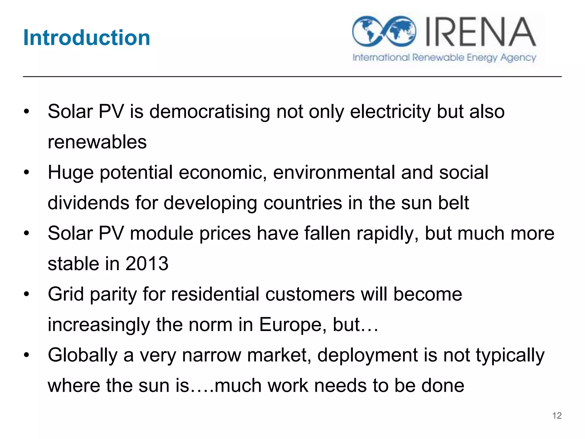 Introduction
• Solar PV is democratising not only electricity but also
renewables
• Huge potential economic, environmental and social
dividends for developing countries in the sun belt
• Solar PV module prices have fallen rapidly, but much more
stable in 2013
• Grid parity for residential customers will become
increasingly the norm in Europe, but…
• Globally a very narrow market, deployment is not typically
where the sun is….much work needs to be done
12
 