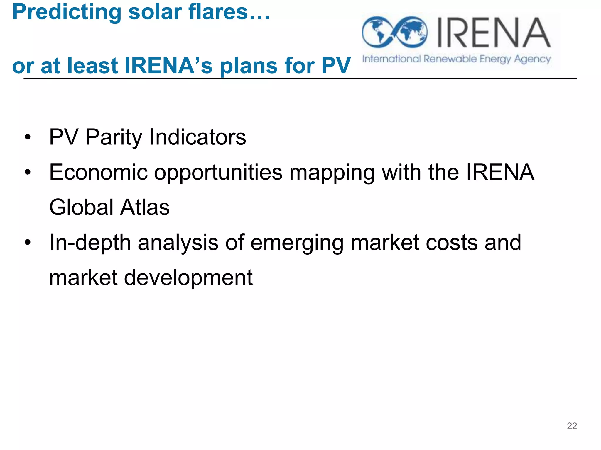 Predicting solar flares…
or at least IRENA’s plans for PV
• PV Parity Indicators
• Economic opportunities mapping with the IRENA
Global Atlas
• In-depth analysis of emerging market costs and
market development
22
 