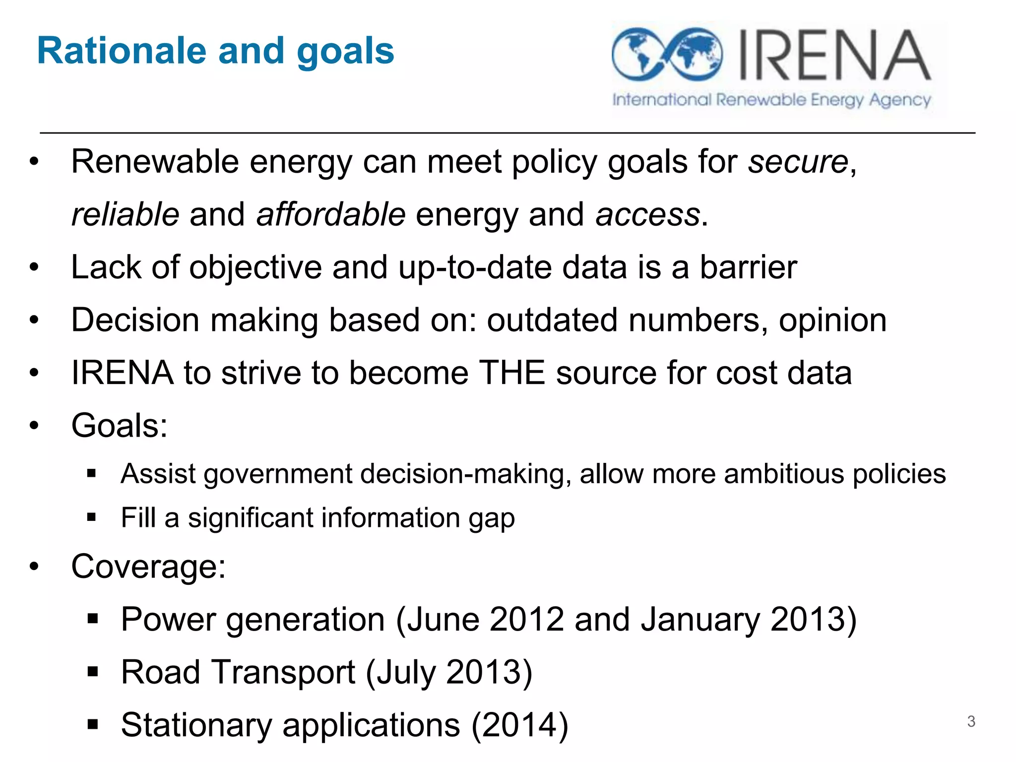 Rationale and goals
• Renewable energy can meet policy goals for secure,
reliable and affordable energy and access.
• Lack of objective and up-to-date data is a barrier
• Decision making based on: outdated numbers, opinion
• IRENA to strive to become THE source for cost data
• Goals:
 Assist government decision-making, allow more ambitious policies
 Fill a significant information gap
• Coverage:
 Power generation (June 2012 and January 2013)
 Road Transport (July 2013)
 Stationary applications (2014) 3
 