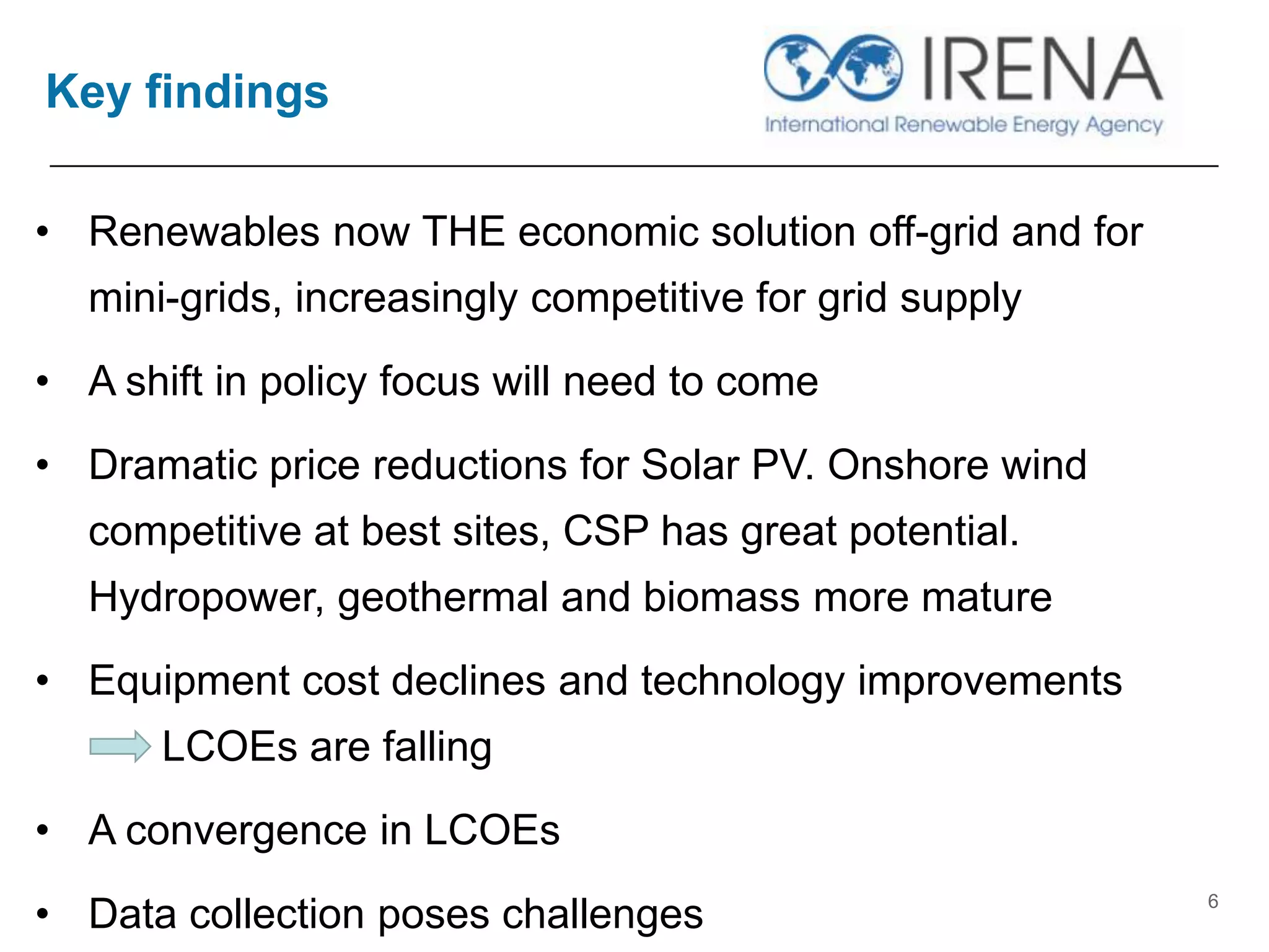 Key findings
6
• Renewables now THE economic solution off-grid and for
mini-grids, increasingly competitive for grid supply
• A shift in policy focus will need to come
• Dramatic price reductions for Solar PV. Onshore wind
competitive at best sites, CSP has great potential.
Hydropower, geothermal and biomass more mature
• Equipment cost declines and technology improvements
LCOEs are falling
• A convergence in LCOEs
• Data collection poses challenges
 