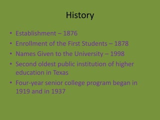 History
• Establishment – 1876
• Enrollment of the First Students – 1878
• Names Given to the University – 1998
• Second oldest public institution of higher
  education in Texas
• Four-year senior college program began in
  1919 and in 1937
 