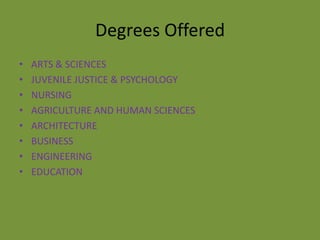 Degrees Offered
•   ARTS & SCIENCES
•   JUVENILE JUSTICE & PSYCHOLOGY
•   NURSING
•   AGRICULTURE AND HUMAN SCIENCES
•   ARCHITECTURE
•   BUSINESS
•   ENGINEERING
•   EDUCATION
 