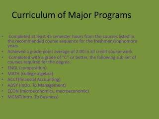 Curriculum of Major Programs

•    Completed at least 45 semester hours from the courses listed in
    the recommended course sequence for the freshmen/sophomore
    years
•   Achieved a grade-point average of 2.00 in all credit course work
•    Completed with a grade of “C” or better, the following sub-set of
    courses required for the degree.
•   ENGL (composition)
•   MATH (college algebra)
•   ACCT(financial Accounting)
•   ADSY (Intro. To Management)
•   ECON (microeconomics, macroeconomic)
•   MGMT(Intro. To Business)
 