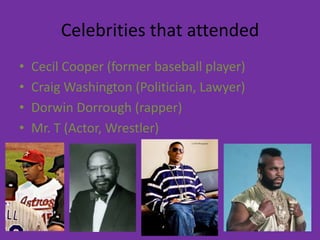 Celebrities that attended
•   Cecil Cooper (former baseball player)
•   Craig Washington (Politician, Lawyer)
•   Dorwin Dorrough (rapper)
•   Mr. T (Actor, Wrestler)
 