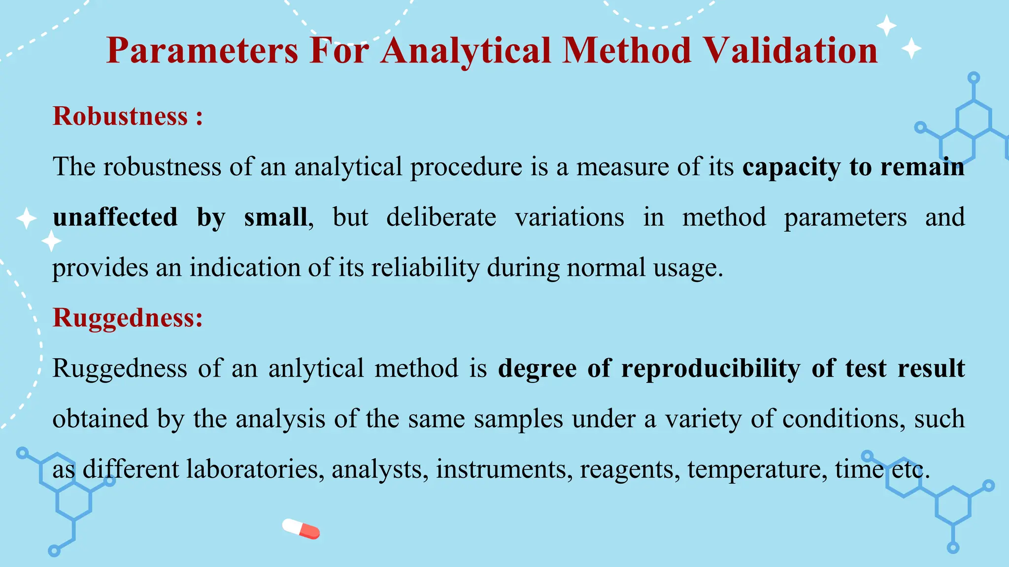 Parameters For Analytical Method Validation
Robustness :
The robustness of an analytical procedure is a measure of its capacity to remain
unaffected by small, but deliberate variations in method parameters and
provides an indication of its reliability during normal usage.
Ruggedness:
Ruggedness of an anlytical method is degree of reproducibility of test result
obtained by the analysis of the same samples under a variety of conditions, such
as different laboratories, analysts, instruments, reagents, temperature, time etc.
 