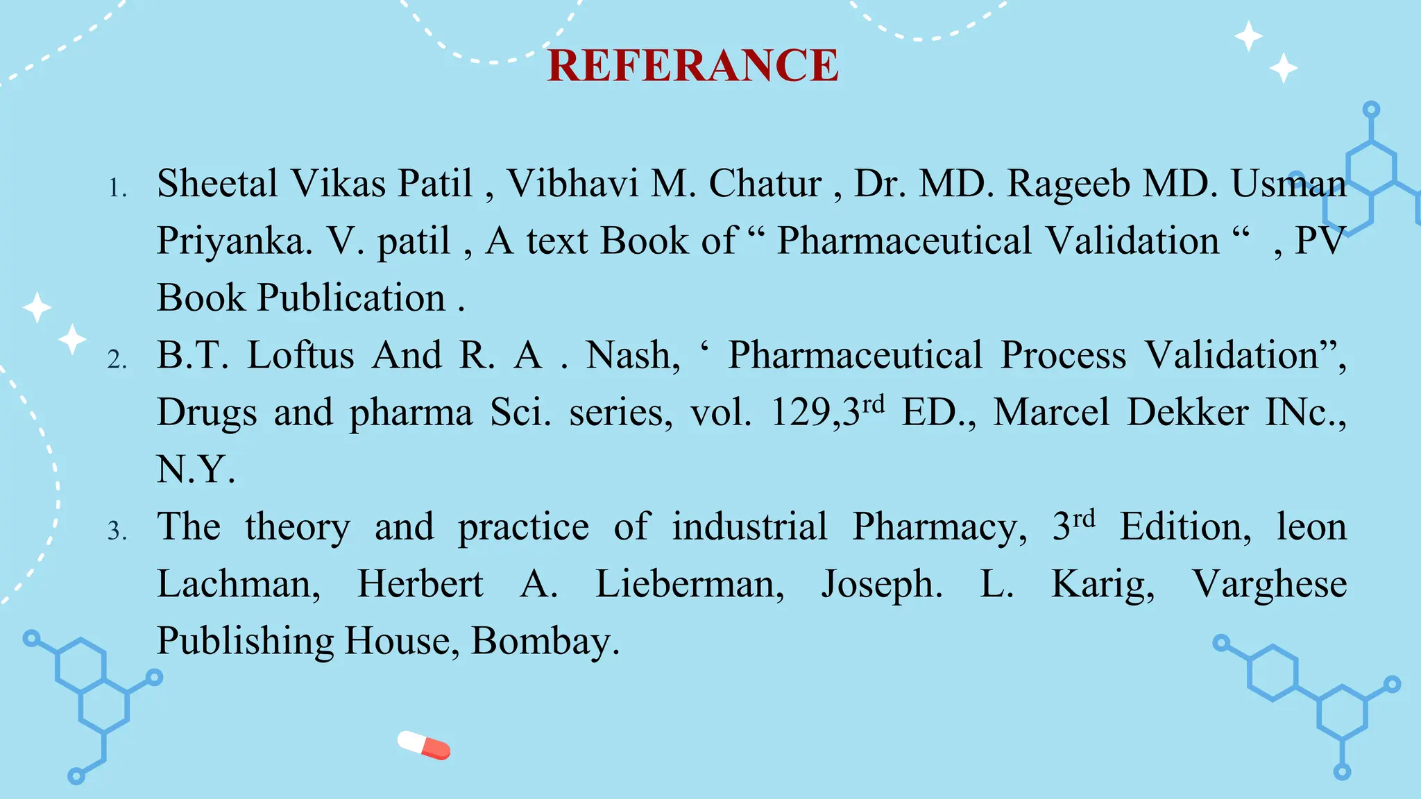 REFERANCE
1. Sheetal Vikas Patil , Vibhavi M. Chatur , Dr. MD. Rageeb MD. Usman
Priyanka. V. patil , A text Book of “ Pharmaceutical Validation “ , PV
Book Publication .
2. B.T. Loftus And R. A . Nash, ‘ Pharmaceutical Process Validation”,
Drugs and pharma Sci. series, vol. 129,3rd ED., Marcel Dekker INc.,
N.Y.
3. The theory and practice of industrial Pharmacy, 3rd Edition, leon
Lachman, Herbert A. Lieberman, Joseph. L. Karig, Varghese
Publishing House, Bombay.
 