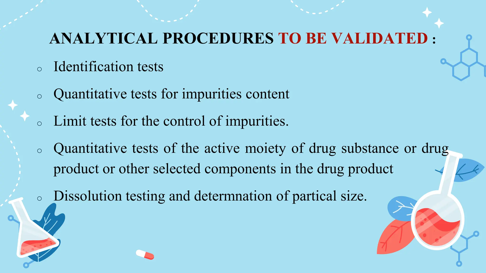 ANALYTICAL PROCEDURES TO BE VALIDATED :
o Identification tests
o Quantitative tests for impurities content
o Limit tests for the control of impurities.
o Quantitative tests of the active moiety of drug substance or drug
product or other selected components in the drug product
o Dissolution testing and determnation of partical size.
 