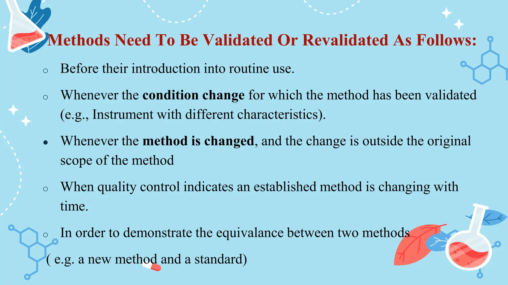 Methods Need To Be Validated Or Revalidated As Follows:
o Before their introduction into routine use.
o Whenever the condition change for which the method has been validated
(e.g., Instrument with different characteristics).
● Whenever the method is changed, and the change is outside the original
scope of the method
o When quality control indicates an established method is changing with
time.
o In order to demonstrate the equivalance between two methods
( e.g. a new method and a standard)
 