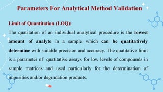 Parameters For Analytical Method Validation
Limit of Quantitation (LOQ):
The quatitation of an individual analytical procedure is the lowest
amount of analyte in a sample which can be quatitatively
determine with suitable precision and accuracy. The quatitative limit
is a parameter of quatitative assays for low levels of compounds in
sample matrices and used particularly for the determination of
impurities and/or degradation products.
 