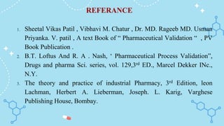 REFERANCE
1. Sheetal Vikas Patil , Vibhavi M. Chatur , Dr. MD. Rageeb MD. Usman
Priyanka. V. patil , A text Book of “ Pharmaceutical Validation “ , PV
Book Publication .
2. B.T. Loftus And R. A . Nash, ‘ Pharmaceutical Process Validation”,
Drugs and pharma Sci. series, vol. 129,3rd ED., Marcel Dekker INc.,
N.Y.
3. The theory and practice of industrial Pharmacy, 3rd Edition, leon
Lachman, Herbert A. Lieberman, Joseph. L. Karig, Varghese
Publishing House, Bombay.
 