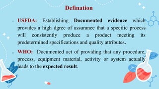Defination
o USFDA: Establishing Documented evidence which
provides a high dgree of assurance that a specific process
will consistently produce a product meeting its
predetermined specifications and quality attributes.
o WHO: Documented act of providing that any procedure,
process, equipment material, activity or system actually
leads to the expected result.
 