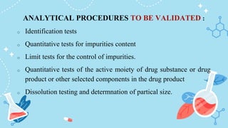 ANALYTICAL PROCEDURES TO BE VALIDATED :
o Identification tests
o Quantitative tests for impurities content
o Limit tests for the control of impurities.
o Quantitative tests of the active moiety of drug substance or drug
product or other selected components in the drug product
o Dissolution testing and determnation of partical size.
 