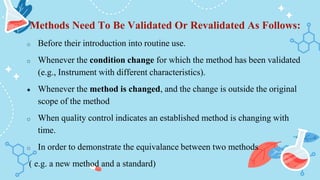 Methods Need To Be Validated Or Revalidated As Follows:
o Before their introduction into routine use.
o Whenever the condition change for which the method has been validated
(e.g., Instrument with different characteristics).
● Whenever the method is changed, and the change is outside the original
scope of the method
o When quality control indicates an established method is changing with
time.
o In order to demonstrate the equivalance between two methods
( e.g. a new method and a standard)
 