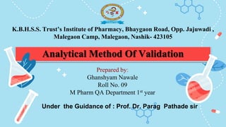 Analytical Method Of Validation
Prepared by:
Ghanshyam Nawale
Roll No. 09
M Pharm QA Department 1st year
Under the Guidance of : Prof. Dr. Parag Pathade sir
K.B.H.S.S. Trust’s Institute of Pharmacy, Bhaygaon Road, Opp. Jajuwadi ,
Malegaon Camp, Malegaon, Nashik- 423105
 