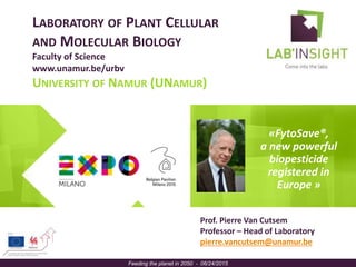 LABORATORY OF PLANT CELLULAR
AND MOLECULAR BIOLOGY
Faculty of Science
www.unamur.be/urbv
UNIVERSITY OF NAMUR (UNAMUR)
«FytoSave®,
a new powerful
biopesticide
registered in
Europe »
Feeding the planet in 2050 - 06/24/2015
Prof. Pierre Van Cutsem
Professor – Head of Laboratory
pierre.vancutsem@unamur.be
 