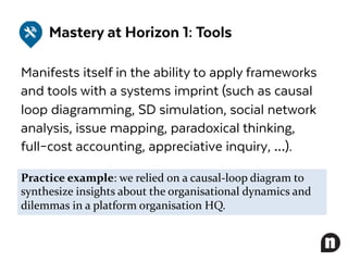 Mastery at Horizon 1: Tools
Manifests itself in the ability to apply frameworks
and tools with a systems imprint (such as causal
loop diagramming, SD simulation, social network
analysis, issue mapping, paradoxical thinking,
full–cost accounting, appreciative inquiry, …).
Practice example: we relied on a causal-loop diagram to
synthesize insights about the organisational dynamics and
dilemmas in a platform organisation HQ.
 