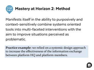 Mastery at Horizon 2: Method
Manifests itself in the ability to purposively and
context-sensitively combine systems oriented
tools into multi-faceted interventions with the
aim to improve situations perceived as
problematic.
Practice example: we relied on a systemic design approach
to increase the effectiveness of the information exchange
between platform HQ and platform members.
 