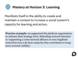 Mastery at Horizon 3: Learning
Manifests itself in the ability to create and
maintain a context to increase a social system’s
capacity for learning and action.
Practice example: we supported the platform organisation
to reframe their strategy from ‘defending sectoral interests’
to ‘supporting a cross-sectoral alliance to turn fragilised
minorities into a de facto majority that contributes to long-
term societal viability.’
 