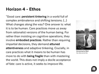 "Good care: persistent tinkering in a world full of
complex ambivalence and shifting tensions. (...)
What changes along the way? One answer is: what
it is to be human. Care practices move us away
from rationalist versions of the human being. For
rather than insisting on cognitive operations, they
involve embodied practices. Rather than requiring
impartial decisions, they demand attuned
attentiveness and adaptive tinkering. Crucially, in
care practices what it means to be human has
more to do with being fragile than with mastering
the world. This does not imply a docile acceptance
of fate: care is active, it seeks to improve life.
Annemarie	Mol
foto:	Bob	van	der	Vlist
Horizon 4 - Ethos
 