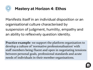 Mastery at Horizon 4: Ethos
Manifests itself in an individual disposition or an
organisational culture characterised by
suspension of judgment, humility, empathy and
an ability to reflexively question identity.
Practice example: we support the platform organisation to
develop a culture of ‘normative professionalisation’ with
staff members being fluent and open in negotiating tensions
between personal goals, professional standards and acute
needs of individuals in their member organisations.
 